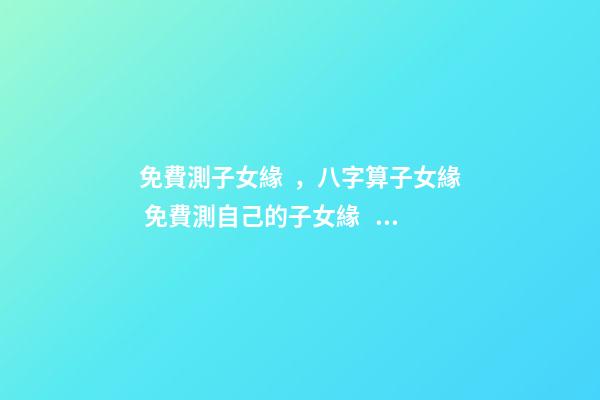 免費測子女緣，八字算子女緣 免費測自己的子女緣，怎樣測算自己子女緣分-第1張-觀點-玄機派